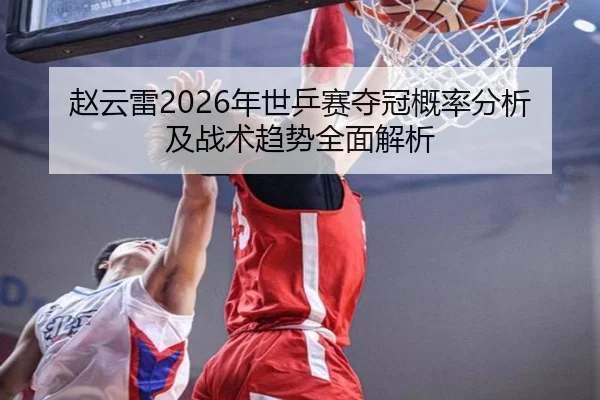赵云雷2026年世乒赛夺冠概率分析及战术趋势全面解析